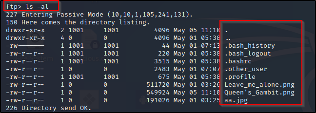 ftp) Is -al 
427 Entering assive Mode 
150 Here comes the directory listing. 
drwxr-xr x 
11:1 
drwxr-xr x 
05:38 
-rw-r—r 
-rw-r—r 
-rw-r—r 
-rw-r—r 
-rw-r—r 
-rw-r—r 
03:2 
-rw-r—r 
1001 
1001 
1001 
1001 
1001 
send OK. 
1001 
1001 
1001 
1001 
1001 
4096 
4096 
44 
220 
3515 
2483 
675 
511720 
549924 
191026 
May 
May 
May 
May 
May 
May 
May 
May 
May 
May 
05 
01 
01 
01 
01 
01 
01 
01 
05 
01 
05 
05 
05 
03 
11 
: 38 
:3E 
:3E 
:IC 
. bash _ history 
. bash_logout 
. bashrc 
.other user 
.profile 
Leave_me_alone . png 
Queen ' s_Gambit . png 
aa. 
226 
Directory 
