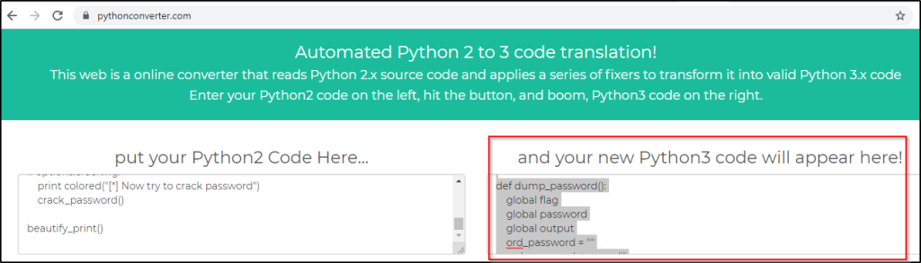 pythonconverter.com 
Automated Python 2 to 3 code translation! 
This web is a online converter that reads Python 2.x source code and applies a series of fixers to transform it into valid Python 3.x code 
Enter your Python2 code on the left, hit the button, and boom, Python3 code on the right. 
put your Python2 Code Here... 
print Now try to crack password") 
crack_password() 
beautify_print() 
and your new Python3 code will appear here! 
def dump_pa 
global flag 
global passwor 
global output 
ord_password 