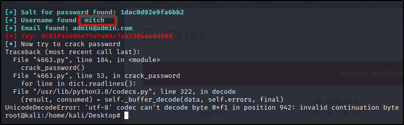 Salt for password found: Idacød92e9fa6bb2 
Username found mi t ch 
Email found: adminOadmin.com 
Now try to crack password 
Traceback (most recent call last): 
File "4663.py% 
line 184, in 
crack _ password( ) 
File "4663.py% 
line 53, in crack _ password 
for line in dict.readlines(): 
File "/usr/lib/python3.8/codecs .py% line 322, in decode 
(result, consumed) 
self self.errors, final) 
UnicodeDecodeError : 
'utf-8' codec can't decode byte Oxfl in position 942: 
rootakali : /home/kali/Desktop# 
invalid continuation byte 
