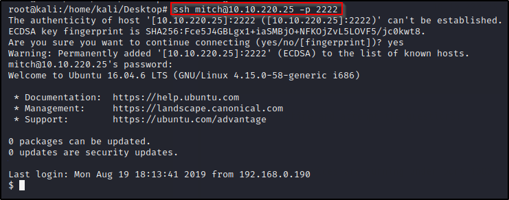rootakali: /home/kali/Desktop# ssh mitch01ø.1ø.220.25 -p 2222 
The authenticity of host ([10.10.220.25 :2222)' can't be established. 
ECDSA key fingerprint is SHA256: 
Are you sure you want to continue connecting (yes/no/[fingerprint])? yes 
Warning: Permanently added '[10.10.220.25] :2222' (ECDSA) to the list of known hosts. 
mitch01ø.1ø.220.25' s password: 
Welcome to Ubuntu 16.04.6 LTS (GNU/Linux 4.15.ø-58-generic i686) 
https : //help.ubuntu.com 
* Documentation: 
* Management: 
* Support: 
https://landscape.canonical.com 
https : //ubuntu.com/advantage 
packages can be updated. 
updates are security updates. 
Last login: Mon Aug 19 18:13:41 2019 from 192.168.0.190 
