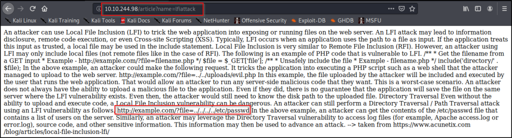 Kali Linux 
Kali Training 
10.10.244.98 
larticle?name=lfiattack 
NetHunter n Offensive Security •S Exploit-DB 
Kali Tools •b Kali Docs 
Kali Forums 
GHDB n MSFU 
An attacker can use Local File Inclusion (LFI) to trick the web application into exposmg or running files on the web server. An LFI attack may lead to information 
disclosure, remote code execution, or even Cross-site Scripting (XSS). Typically, LFI occurs when an application uses the path to a file as input. If the application treats 
this input as trusted, a local file may be used in the include statement. Local File Inclusion is very similar to Remote File Inclusion (RFI). However, an attacker using 
LFI may only include local files (not remote files like in the case of RFI). The following is an example of PHP code that is vulnerable to LFI. P* * Get the filename from 
a GET input * Example - http://example.com/?file=filename.php *l $file = $ GET['file']; * Unsafely include the file * Example - filename.php *l include('directory/' . 
$file); In the above example, an attacker could make the following request. It tricks the application into executing a PHP script such as a web shell that the attacker 
managed to upload to the web server. http://example.com/?file=../../uploads/evil.php In this example, the file uploaded by the attacker will be included and executed by 
the user that runs the web application. That would allow an attacker to run any server-side malicious code that they want. This is a worst-case scenario. An attacker 
does not always have the ability to upload a malicious file to the application. Even if they did, there is no guarantee that the application will save the file on the same 
server where the LFI vulnerability exists. Even then, the attacker would still need to know the disk path to the uploaded file. Directory Traversal Even without the 
ability to upload and execute code, a 
erous. An attacker can still perform a Directory Traversal / Path Traversal attack 
using an LFI vulnerability as follows h ://exam le.com/?file=../../../../etc asswd In the above example, an attacker can get the contents of the letc/passwd file that 
contains a list of users on the server. imilarly, an attacker mayleverage the Directory Traversal vulnerability to access log files (for example, Apache access.log or 
error.log), source code, and other sensitive information. This information may then be used to advance an attack. taken from https://www.acunetix.com 
/blog/articles/local-file-inclusion-lfi/ 