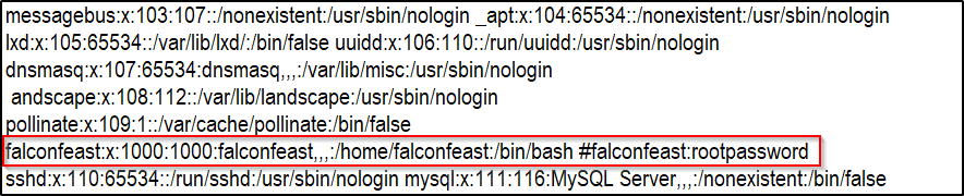 messagebus:x: 1 03: 107::/nonexistent:/usr/sbin/nologin _apt:x: 104:65534::/nonexistent:/usr/sbin/nologin 
Ixd:x: 1 05:65534::/var/lib/lxd/:/bin/false uuidd:x: 1 06: 1 10::/run/uuidd:/usr/sbin/nologin 
dnsmasq:x: 107:65534:dnsmasq,„:/var/lib/misc:/usr/sbin/nologin 
andscape:x: 1 08: 1 12::/var/lib/landscape:/usr/sbin/nologin 
ollinate:x:109:1::/var/cache/ ollinate:/bin/false 
falconfeast:x: 1000: 1000 :falconfeast, home/falconfeast:/bin/bash #falconfeast:rootpassword 
mysql:x:111:116:MySQL Server,„:/nonexistent:/bin/false 
