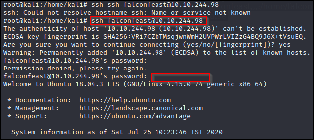 ssh ssh falconfeast01ø.10.244.98 
ssh: Could not resolve hostname ssh: Name or service not known 
ssh falconfeast01ø.10.244.98 
The authenticity of host '10.10.244.98 (10.10.244.98)' can't be established. 
ECDSA key fingerprint is 
Are you sure you want to continue connecting (yes/no/[fingerprint])? yes 
Warning: Permanently added '10.10.244.98' (ECDSA) to the list of known hosts. 
falconfeast01ø.10.244.98's password: 
Permission denied, please try again. 
falconfeast01ø.10.244.98's password: 
welcome to Ubuntu 18.04.3 LTS x86_64) 
* Documentation: 
* Management: 
* Support: 
https : //help.ubuntu.com 
https://landscape.canonical.com 
https : //ubuntu.com/advantage 
System information as of Sat Jul 25 10:23:46 IST 2020 