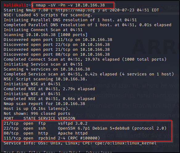 nmap -sv -Pn -v 10.10.166.38 
Starting Nmäp 7.80 ( https://nmap.org ) 
NSE: Loaded 45 scripts for scanning. 
0-07-23 04:51 EDT 
Initiating Parallel DNS resolution of 1 host. at 04:51 
Completed Parallel DNS resolution of 1 host. at 04:51, 0.01s elapsed 
Initiating Connect Scan at 04:51 
Scanning 10.10.166.38 [1000 ports] 
Discovered open port Ill/tcp on 10.10.166.38 
Discovered open port 22/tcp on 10.10.166.38 
Discovered open port 21/tcp on 10.10.166.38 
Discovered open port 80/tcp on 10.10.166.38 
Completed Connect Scan at 04:51, 19.97s elapsed (1000 total ports) 
Initiating Service scan at 04:51 
Scanning 4 services on 10.10.166.38 
Completed Service scan at 04:51, 6.42s elapsed (4 services on 1 host) 
NSE: Script scanning 10.10.166.38. 
Initiating NSE at 04:51 
Completed NSE at 04:51, 2.79s elapsed 
Initiating NSE at 04:51 
Completed NSE at 04:51, 0.66s elapsed 
Nmap scan report for 10.10.166.38 
Host is up (0.16s latency). 
Not shown: 996 closed ports 
PORT 
21/tcp 
22/tcp 
80/tcp 
Ill/tcp 
Service 
STATE 
open 
open 
open 
open 
Info: 
SERVICE VERSION 
ftp 
vsftpd 3.0.2 
OpenSSH 6.7p1 Debian 5*deb8u8 (protocol 2.0) 
ssh 
http 
Apache httpd 
rpcbind 2-4 (RPC #100000) 
OSS: cpe: 
nux. 
Inux 
ern 