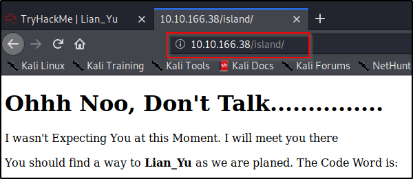 TryHackMe I Lian_Yu 
x 
Kali Linux 
Kali Training 
10.10.166.38/island/ 
@ 10.10.166.38/island/ 
Kali Tools Kali Docs 
Kali Forums 
NetHunt 
Ohhh Noo, Don't Talk 
I wasn't Expecting You at this Moment. I will meet you there 
You should find a way to Lian_Yu as we are planed. The Code Word is: 