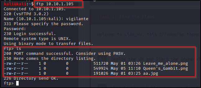 ftp 10.10.1.105 
Connected to -10.10.1.10 
220 (vsFTPd 3.Ø.2) 
Name (10.10.1.105:ka1i): vigilante 
331 Please specify the password. 
Password : 
230 Login successful. 
Remote system type is UNIX. 
Using binary mode to transfer files. 
PORT command successful. Consider using PASV. 
150 Here comes the directory listing. 
rw-r —r 
rw-r—r 
rw-r—r 
ftp) 
511720 May 01 03:26 .png 
549924 May 05 11:10 Queen' s_Gambit.png 
191026 May 01 03:25 aa.jpg 